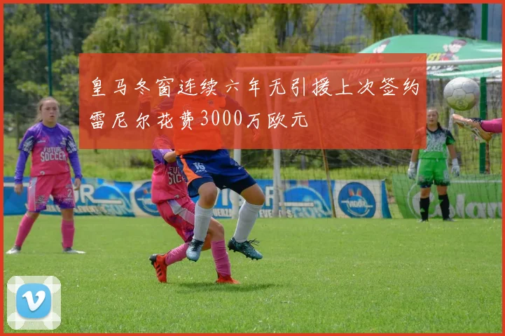 皇马冬窗连续六年无引援上次签约雷尼尔花费3000万欧元
