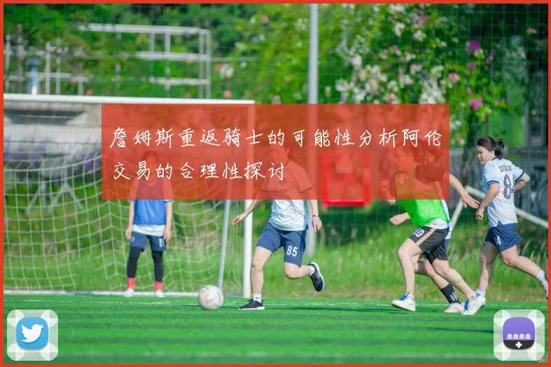 詹姆斯重返骑士的可能性分析阿伦交易的合理性探讨