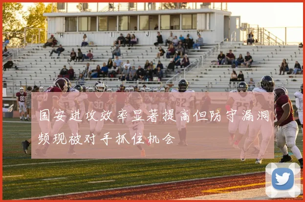 国安进攻效率显著提高但防守漏洞频现被对手抓住机会