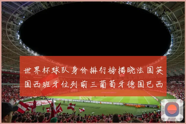 世界杯球队身价排行榜揭晓法国英国西班牙位列前三葡萄牙德国巴西身价均超九亿欧元