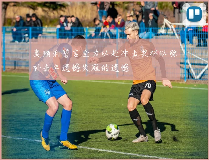 奥赖利誓言全力以赴冲击奖杯以弥补去年遗憾失冠的遗憾