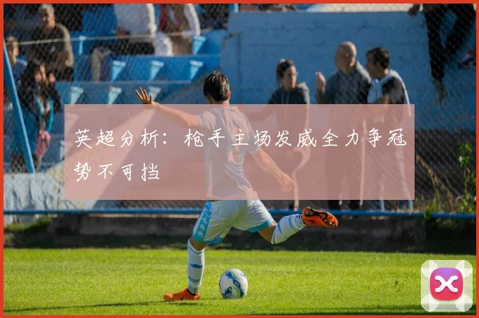 英超分析：枪手主场发威全力争冠势不可挡