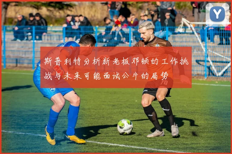 斯普利特分析新老板邓顿的工作挑战与未来可能面试公牛的局势