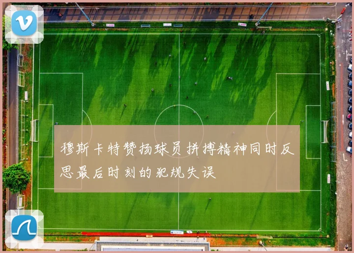 穆斯卡特赞扬球员拼搏精神同时反思最后时刻的犯规失误
