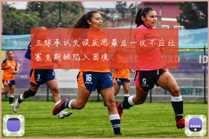 三球承认失误反思最后一攻不应让塞克斯顿陷入困境