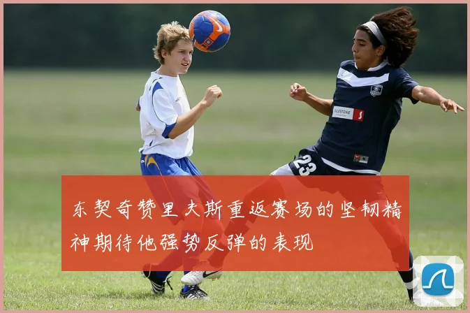 东契奇赞里夫斯重返赛场的坚韧精神期待他强势反弹的表现
