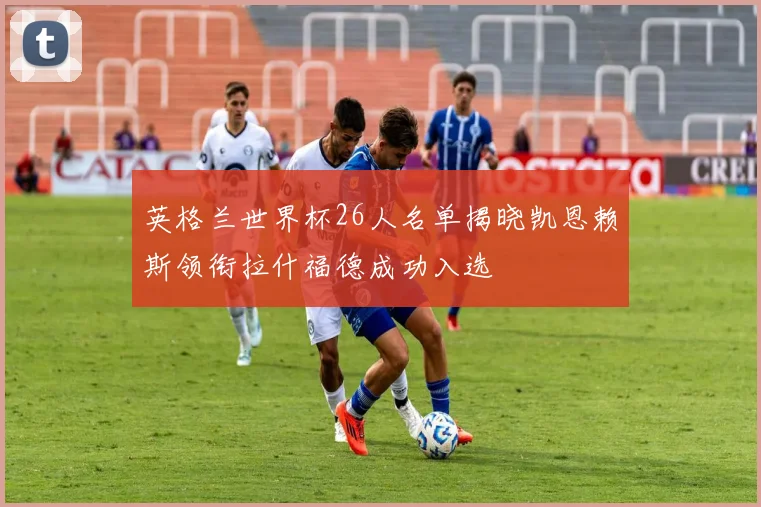 英格兰世界杯26人名单揭晓凯恩赖斯领衔拉什福德成功入选