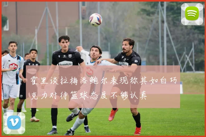 霍里谈拉梅洛鲍尔表现称其如白巧克力对待篮球态度不够认真
